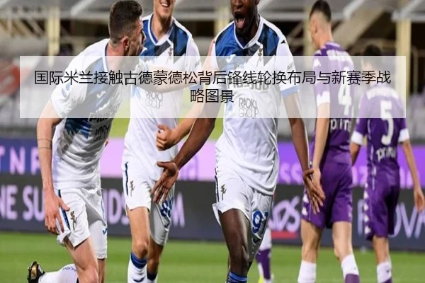 国际米兰接触古德蒙德松背后锋线轮换布局与新赛季战略图景