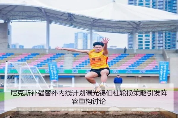 尼克斯补强替补内线计划曝光锡伯杜轮换策略引发阵容重构讨论
