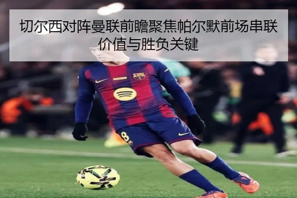 切尔西对阵曼联前瞻聚焦帕尔默前场串联价值与胜负关键